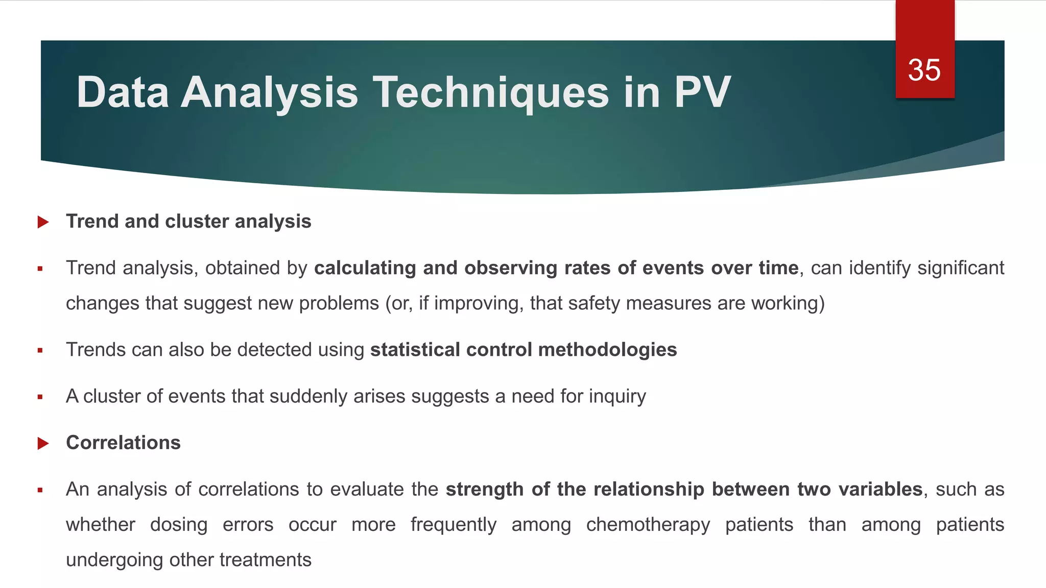 Data Analysis Techniques in PV
 Trend and cluster analysis
 Trend analysis, obtained by calculating and observing rates of events over time, can identify significant
changes that suggest new problems (or, if improving, that safety measures are working)
 Trends can also be detected using statistical control methodologies
 A cluster of events that suddenly arises suggests a need for inquiry
 Correlations
 An analysis of correlations to evaluate the strength of the relationship between two variables, such as
whether dosing errors occur more frequently among chemotherapy patients than among patients
undergoing other treatments
35
 