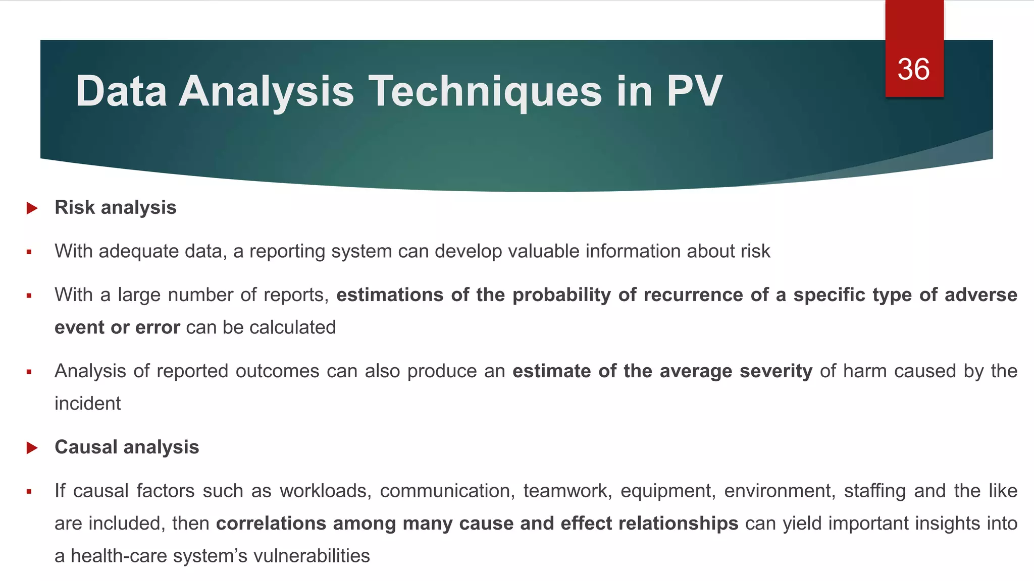 Data Analysis Techniques in PV
 Risk analysis
 With adequate data, a reporting system can develop valuable information about risk
 With a large number of reports, estimations of the probability of recurrence of a specific type of adverse
event or error can be calculated
 Analysis of reported outcomes can also produce an estimate of the average severity of harm caused by the
incident
 Causal analysis
 If causal factors such as workloads, communication, teamwork, equipment, environment, staffing and the like
are included, then correlations among many cause and effect relationships can yield important insights into
a health-care system’s vulnerabilities
36
 