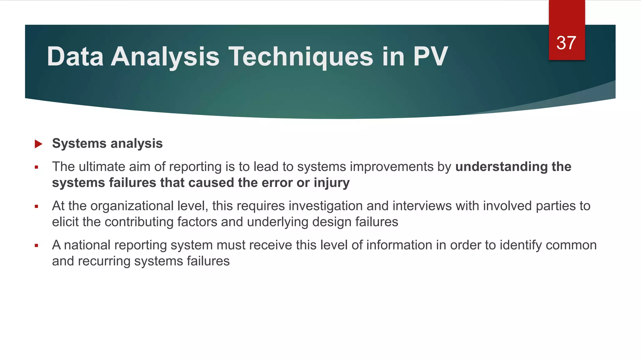 Data Analysis Techniques in PV
 Systems analysis
 The ultimate aim of reporting is to lead to systems improvements by understanding the
systems failures that caused the error or injury
 At the organizational level, this requires investigation and interviews with involved parties to
elicit the contributing factors and underlying design failures
 A national reporting system must receive this level of information in order to identify common
and recurring systems failures
37
 