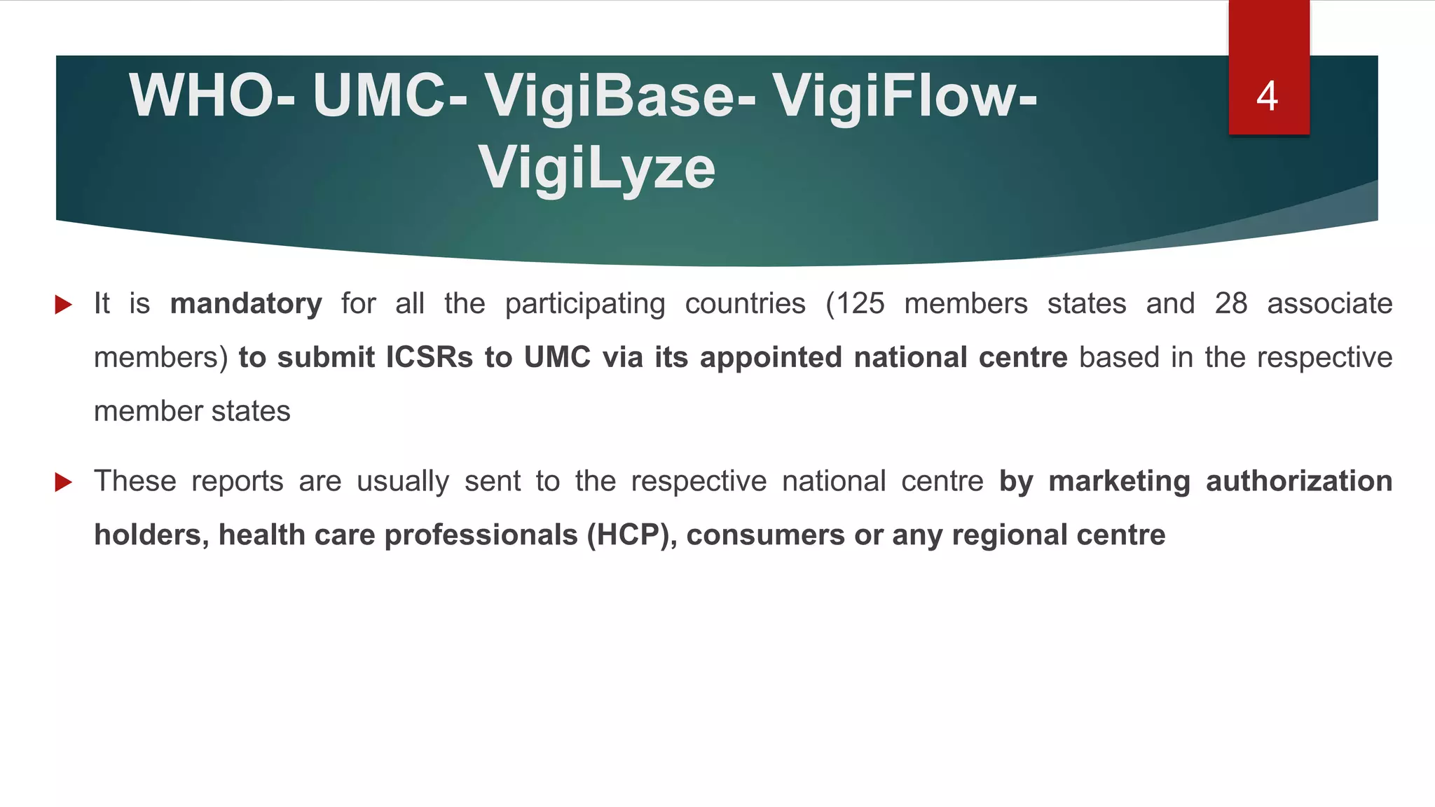 WHO- UMC- VigiBase- VigiFlow-
VigiLyze
 It is mandatory for all the participating countries (125 members states and 28 associate
members) to submit ICSRs to UMC via its appointed national centre based in the respective
member states
 These reports are usually sent to the respective national centre by marketing authorization
holders, health care professionals (HCP), consumers or any regional centre
4
 
