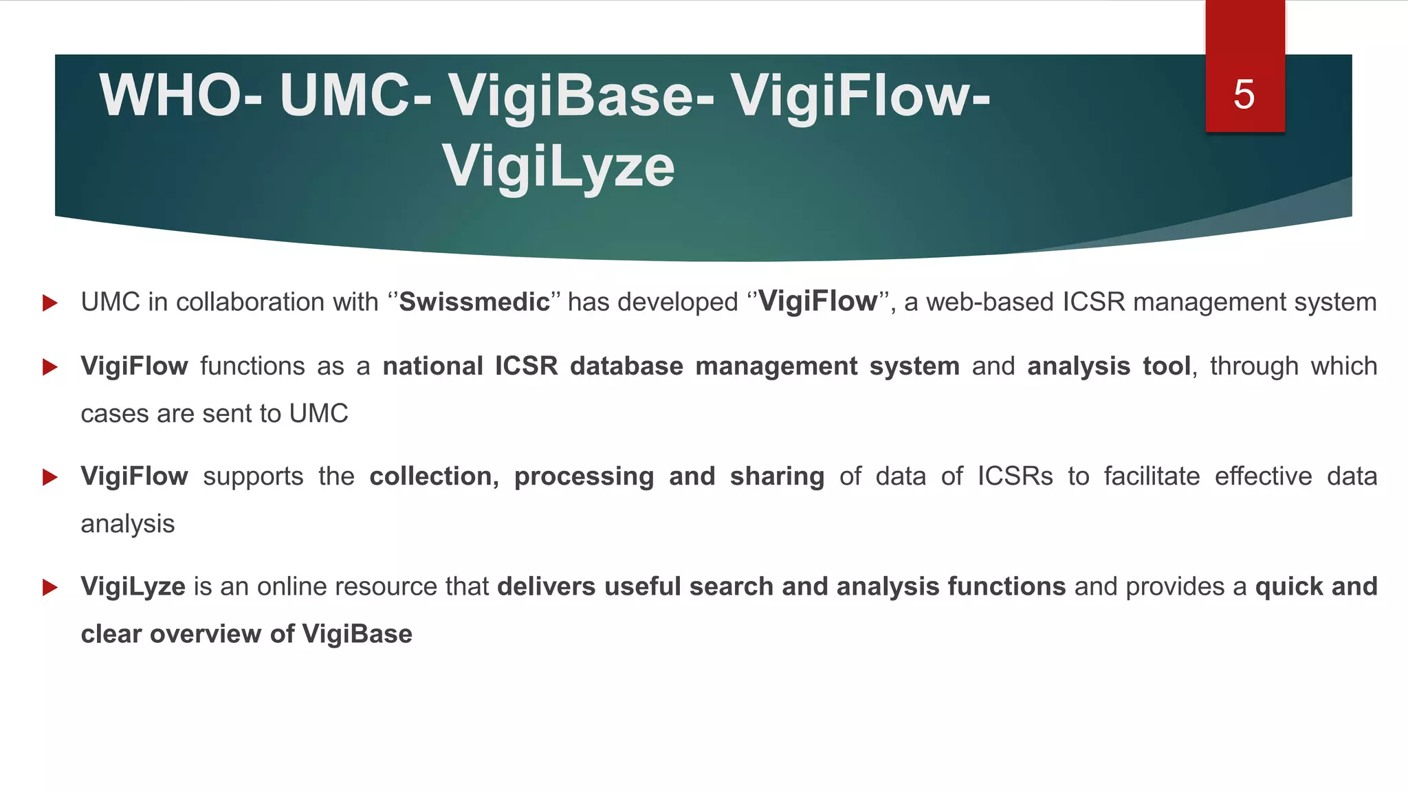 WHO- UMC- VigiBase- VigiFlow-
VigiLyze
 UMC in collaboration with ‘’Swissmedic’’ has developed ‘’VigiFlow’’, a web-based ICSR management system
 VigiFlow functions as a national ICSR database management system and analysis tool, through which
cases are sent to UMC
 VigiFlow supports the collection, processing and sharing of data of ICSRs to facilitate effective data
analysis
 VigiLyze is an online resource that delivers useful search and analysis functions and provides a quick and
clear overview of VigiBase
5
 