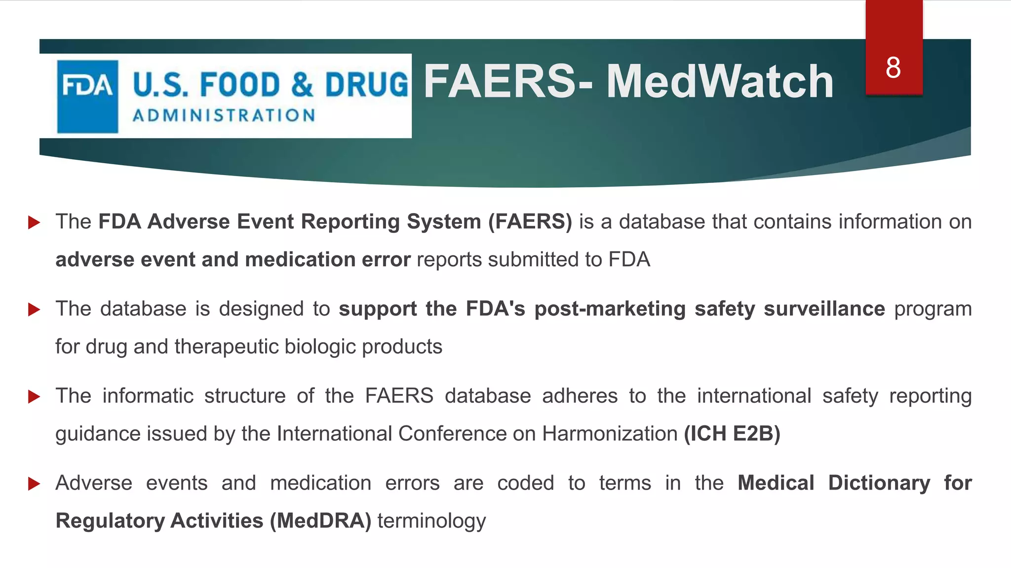 FAERS- MedWatch
 The FDA Adverse Event Reporting System (FAERS) is a database that contains information on
adverse event and medication error reports submitted to FDA
 The database is designed to support the FDA's post-marketing safety surveillance program
for drug and therapeutic biologic products
 The informatic structure of the FAERS database adheres to the international safety reporting
guidance issued by the International Conference on Harmonization (ICH E2B)
 Adverse events and medication errors are coded to terms in the Medical Dictionary for
Regulatory Activities (MedDRA) terminology
8
 