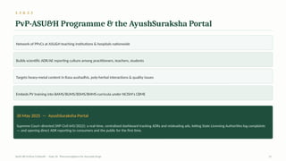 2.3 & 2.5
PvP-ASU&H Programme & the AyushSuraksha Portal
Network of PPvCs at ASU&H teaching institutions & hospitals nationwide
Builds scientific ADR/AE reporting culture among practitioners, teachers, students
Targets heavy-metal content in Rasa aushadhis, poly-herbal interactions & quality issues
Embeds PV training into BAMS/BUMS/BSMS/BHMS curricula under NCISM's CBME
30 May 2025 — AyushSuraksha Portal
Supreme Court–directed (WP Civil 645/2022): a real-time, centralised dashboard tracking ADRs and misleading ads, letting State Licensing Authorities log complaints
— and opening direct ADR reporting to consumers and the public for the first time.
AyUG-RB Dr.Kiran S Edayath · Topic 26· Pharmacovigilance for Ayurveda Drugs 12
 