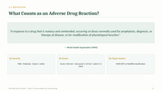 3.1 DEFINITION
What Counts as an Adverse Drug Reaction?
“A response to a drug that is noxious and unintended, occurring at doses normally used for prophylaxis, diagnosis, or
therapy of disease, or for modification of physiological function.”
— World Health Organization (WHO)
By Severity
Mild · Moderate · Severe · Lethal
By Onset
Acute (<60 min) · Sub-acute (1–24 hrs) · Latent (>2
days)
By Organ System
WHO-ART or MedDRA classification
AyUG-RB Dr.Kiran S Edayath · Topic 26· Pharmacovigilance for Ayurveda Drugs 14
 