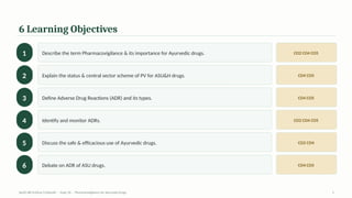 6 Learning Objectives
1 Describe the term Pharmacovigilance & its importance for Ayurvedic drugs. CO2 CO4 CO5
2 Explain the status & central sector scheme of PV for ASU&H drugs. CO4 CO5
3 Define Adverse Drug Reactions (ADR) and its types. CO4 CO5
4 Identify and monitor ADRs. CO2 CO4 CO5
5 Discuss the safe & efficacious use of Ayurvedic drugs. CO2 CO4
6 Debate on ADR of ASU drugs. CO4 CO5
AyUG-RB Dr.Kiran S Edayath · Topic 26 · Pharmacovigilance for Ayurveda Drugs 2
 