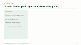6.1 DEBATE PREP
Present Challenges in Ayurvedic Pharmacovigilance
(i) DETECTION
• ‘Inherently safe’ belief delays ADR recognition
• Little ADR coverage in curriculum
• Safety data not organised for retrieval
• Multi-system use complicates causality
AyUG-RB Dr.Kiran S Edayath · Topic 26· Pharmacovigilance for Ayurveda Drugs 27
 