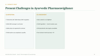 6.1 DEBATE PREP
Present Challenges in Ayurvedic Pharmacovigilance
(i) DETECTION
• ‘Inherently safe’ belief delays ADR recognition
• Little ADR coverage in curriculum
• Safety data not organised for retrieval
• Multi-system use complicates causality
(ii) ASSESSMENT
• Data scattered, non-digitised
• Multi-ingredient — hard to isolate cause
• PK/toxicokinetic data largely unavailable
• Few trained in both Ayurveda + PV
AyUG-RB Dr.Kiran S Edayath · Topic 26· Pharmacovigilance for Ayurveda Drugs 28
 