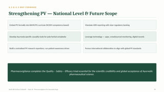 6.2 & 6.3 WAY FORWARD
Strengthening PV — National Level & Future Scope
Embed PV formally into BAMS/PG curricula (NCISM competency-based) Mandate ADR reporting with clear regulatory backing
Develop Ayurveda-specific causality tools for poly-herbal complexity Leverage technology — apps, crowdsourced monitoring, digital records
Build a centralised PV research repository; run patient-awareness drives Pursue international collaboration to align with global PV standards
Pharmacovigilance completes the Quality – Safety – Efficacy triad essential for the scientific credibility and global acceptance of Ayurvedic
pharmaceutical science.
AyUG-RB Dr.Kiran S Edayath · Topic 26· Pharmacovigilance for Ayurveda Drugs 30
 