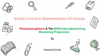 Quality Control & Standardization Of Herbals
Pharmacovigilance & The WHO International Drug
Monitoring Programme
By
Kaushal Kumar
 