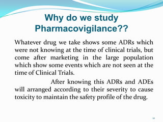 Why do we study
Pharmacovigilance??
Whatever drug we take shows some ADRs which
were not knowing at the time of clinical trials, but
come after marketing in the large population
which show some events which are not seen at the
time of Clinical Trials.
After knowing this ADRs and ADEs
will arranged according to their severity to cause
toxicity to maintain the safety profile of the drug.
10
 
