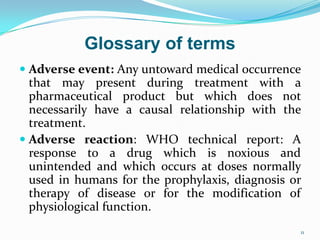  Adverse event: Any untoward medical occurrence
that may present during treatment with a
pharmaceutical product but which does not
necessarily have a causal relationship with the
treatment.
 Adverse reaction: WHO technical report: A
response to a drug which is noxious and
unintended and which occurs at doses normally
used in humans for the prophylaxis, diagnosis or
therapy of disease or for the modification of
physiological function.
11
Glossary of terms
 