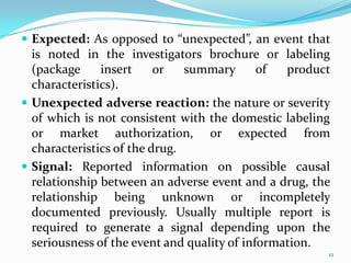  Expected: As opposed to “unexpected”, an event that
is noted in the investigators brochure or labeling
(package insert or summary of product
characteristics).
 Unexpected adverse reaction: the nature or severity
of which is not consistent with the domestic labeling
or market authorization, or expected from
characteristics of the drug.
 Signal: Reported information on possible causal
relationship between an adverse event and a drug, the
relationship being unknown or incompletely
documented previously. Usually multiple report is
required to generate a signal depending upon the
seriousness of the event and quality of information.
12
 