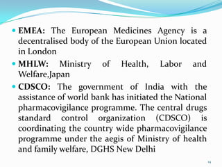  EMEA: The European Medicines Agency is a
decentralised body of the European Union located
in London
 MHLW: Ministry of Health, Labor and
Welfare,Japan
 CDSCO: The government of India with the
assistance of world bank has initiated the National
pharmacovigilance programme. The central drugs
standard control organization (CDSCO) is
coordinating the country wide pharmacovigilance
programme under the aegis of Ministry of health
and family welfare, DGHS New Delhi
14
 