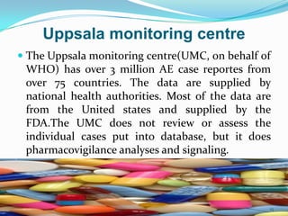 Uppsala monitoring centre
 The Uppsala monitoring centre(UMC, on behalf of
WHO) has over 3 million AE case reportes from
over 75 countries. The data are supplied by
national health authorities. Most of the data are
from the United states and supplied by the
FDA.The UMC does not review or assess the
individual cases put into database, but it does
pharmacovigilance analyses and signaling.
15
 