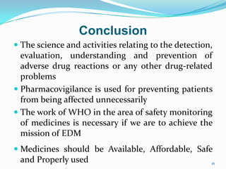 Conclusion
 The science and activities relating to the detection,
evaluation, understanding and prevention of
adverse drug reactions or any other drug-related
problems
 Pharmacovigilance is used for preventing patients
from being affected unnecessarily
 The work of WHO in the area of safety monitoring
of medicines is necessary if we are to achieve the
mission of EDM
 Medicines should be Available, Affordable, Safe
and Properly used 16
 