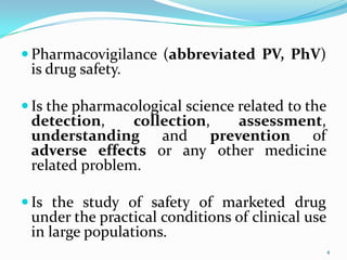  Pharmacovigilance (abbreviated PV, PhV)
is drug safety.
 Is the pharmacological science related to the
detection, collection, assessment,
understanding and prevention of
adverse effects or any other medicine
related problem.
 Is the study of safety of marketed drug
under the practical conditions of clinical use
in large populations.
4
 