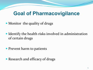  Monitor the quality of drugs
 Identify the health risks involved in administration
of certain drugs
 Prevent harm to patients
 Research and efficacy of drugs
5
Goal of Pharmacovigilance
 