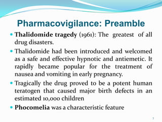 Pharmacovigilance: Preamble
 Thalidomide tragedy (1961): The greatest of all
drug disasters.
 Thalidomide had been introduced and welcomed
as a safe and effective hypnotic and antiemetic. It
rapidly became popular for the treatment of
nausea and vomiting in early pregnancy.
 Tragically the drug proved to be a potent human
teratogen that caused major birth defects in an
estimated 10,000 children
 Phocomelia was a characteristic feature
7
 
