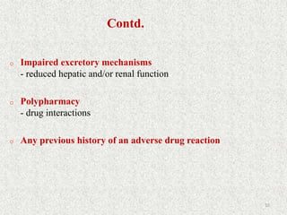 Contd.
o Impaired excretory mechanisms
- reduced hepatic and/or renal function
o Polypharmacy
- drug interactions
o Any previous history of an adverse drug reaction
10
 