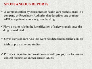 SPONTANEOUS REPORTS
 A communication by consumers or health care professionals to a
company or Regulatory Authority that describes one or more
ADR in a patient who was given the drug.
Plays a major role in the identification of safety signals once the
drug is marketed.
 Gives alerts on rare AEs that were not detected in earlier clinical
trials or pre marketing studies.
 Provides important information on at risk groups, risk factors and
clinical features of known serious ADRs.
 