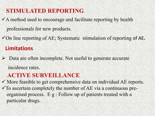 STIMULATED REPORTING
A method used to encourage and facilitate reporting by health
professionals for new products.
On line reporting of AE; Systematic stimulation of reporting of AE.
Limitations
 Data are often incomplete. Not useful to generate accurate
incidence rates.
ACTIVE SURVEILLANCE
 More feasible to get comprehensive data on individual AE reports.
To ascertain completely the number of AE via a continuous pre-
organised process. E g : Follow up of patients treated with a
particular drugs.
 
