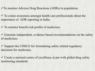 To monitor Adverse Drug Reactions (ADRs) in population.
 To create awareness amongst health care professionals about the...