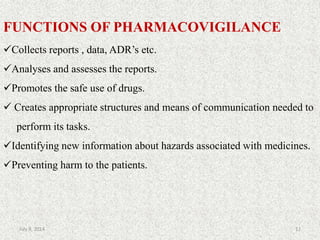FUNCTIONS OF PHARMACOVIGILANCE
Collects reports , data, ADR’s etc.
Analyses and assesses the reports.
Promotes the safe use of drugs.
 Creates appropriate structures and means of communication needed to
perform its tasks.
Identifying new information about hazards associated with medicines.
Preventing harm to the patients.
12July 9, 2014
 
