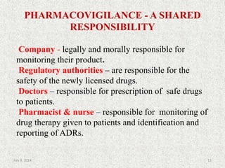 PHARMACOVIGILANCE - A SHARED
RESPONSIBILITY
Company - legally and morally responsible for
monitoring their product.
Regulatory authorities – are responsible for the
safety of the newly licensed drugs.
Doctors – responsible for prescription of safe drugs
to patients.
Pharmacist & nurse – responsible for monitoring of
drug therapy given to patients and identification and
reporting of ADRs.
13July 9, 2014
 