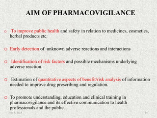AIM OF PHARMACOVIGILANCE
o To improve public health and safety in relation to medicines, cosmetics,
herbal products etc.
o Early detection of unknown adverse reactions and interactions
o Identification of risk factors and possible mechanisms underlying
adverse reaction.
o Estimation of quantitative aspects of benefit/risk analysis of information
needed to improve drug prescribing and regulation.
o To promote understanding, education and clinical training in
pharmacovigilance and its effective communication to health
professionals and the public.
14July 9, 2014
 