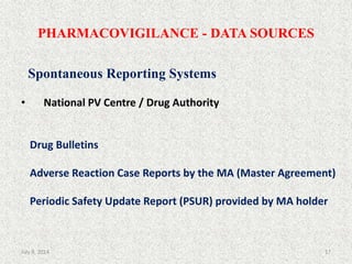 PHARMACOVIGILANCE - DATA SOURCES
Spontaneous Reporting Systems
• National PV Centre / Drug Authority
Drug Bulletins
Adverse Reaction Case Reports by the MA (Master Agreement)
Periodic Safety Update Report (PSUR) provided by MA holder
17July 9, 2014
 