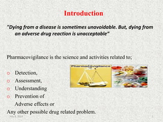 Introduction
2
"Dying from a disease is sometimes unavoidable. But, dying from
an adverse drug reaction is unacceptable“
Pharmacovigilance is the science and activities related to;
o Detection,
o Assessment,
o Understanding
o Prevention of
Adverse effects or
Any other possible drug related problem.
July 9, 2014
 