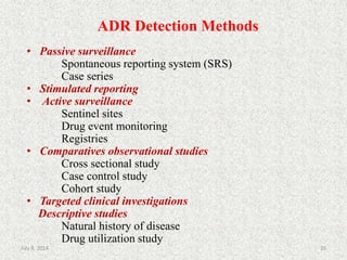 ADR Detection Methods
20
• Passive surveillance
Spontaneous reporting system (SRS)
Case series
• Stimulated reporting
• Active surveillance
Sentinel sites
Drug event monitoring
Registries
• Comparatives observational studies
Cross sectional study
Case control study
Cohort study
• Targeted clinical investigations
Descriptive studies
Natural history of disease
Drug utilization study
July 9, 2014
 