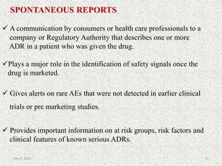 SPONTANEOUS REPORTS
 A communication by consumers or health care professionals to a
company or Regulatory Authority that describes one or more
ADR in a patient who was given the drug.
Plays a major role in the identification of safety signals once the
drug is marketed.
 Gives alerts on rare AEs that were not detected in earlier clinical
trials or pre marketing studies.
 Provides important information on at risk groups, risk factors and
clinical features of known serious ADRs.
21July 9, 2014
 