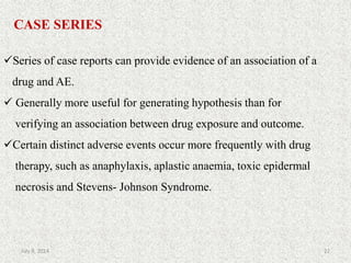 CASE SERIES
Series of case reports can provide evidence of an association of a
drug and AE.
 Generally more useful for generating hypothesis than for
verifying an association between drug exposure and outcome.
Certain distinct adverse events occur more frequently with drug
therapy, such as anaphylaxis, aplastic anaemia, toxic epidermal
necrosis and Stevens- Johnson Syndrome.
22July 9, 2014
 