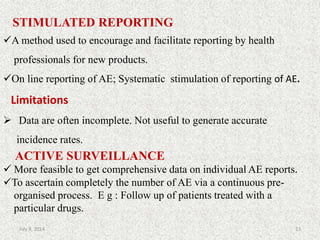STIMULATED REPORTING
A method used to encourage and facilitate reporting by health
professionals for new products.
On line reporting of AE; Systematic stimulation of reporting of AE.
Limitations
 Data are often incomplete. Not useful to generate accurate
incidence rates.
ACTIVE SURVEILLANCE
 More feasible to get comprehensive data on individual AE reports.
To ascertain completely the number of AE via a continuous pre-
organised process. E g : Follow up of patients treated with a
particular drugs.
23July 9, 2014
 