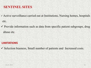 SENTINEL SITES
 Active surveillance carried out at Institutions, Nursing homes, hospitals
etc.
 Provide information such as data from specific patient subgroups, drug
abuse etc.
LIMITATIONS
 Selection biasness, Small number of patients and Increased costs.
24July 9, 2014
 