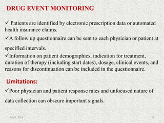 DRUG EVENT MONITORING
 Patients are identified by electronic prescription data or automated
health insurance claims.
A follow up questionnaire can be sent to each physician or patient at
specified intervals.
Information on patient demographics, indication for treatment,
duration of therapy (including start dates), dosage, clinical events, and
reasons for discontinuation can be included in the questionnaire.
Limitations:
Poor physician and patient response rates and unfocused nature of
data collection can obscure important signals.
25July 9, 2014
 