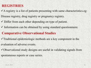 REGISTRIES
A registry is a list of patients presenting with same characteristics.eg:
Disease registry, drug registry or pregnancy registry.
 Differ from each other depending on type of patient.
 Information can be obtained by using standard questionnaire.
Comparative Observational Studies
Traditional epidemiologic methods are a key component in the
evaluation of adverse events.
Observational study designs are useful in validating signals from
spontaneous reports or case series.
26July 9, 2014
 