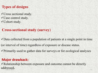 Types of designs
Cross sectional study.
Case control study.
Cohort study.
Cross-sectional study (survey)
Data collected from a population of patients at a single point in time
(or interval of time) regardless of exposure or disease status.
Primarily used to gather data for surveys or for ecological analyses
Major drawback:
Relationship between exposure and outcome cannot be directly
addressed. 27July 9, 2014
 