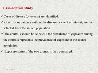 Case-control study
Cases of disease (or events) are identified.
 Controls, or patients without the disease or event of interest, are then
selected from the source population.
 The controls should be selected : the prevalence of exposure among
the controls represents the prevalence of exposure in the source
population.
 Exposure status of the two groups is then compared.
28July 9, 2014
 