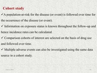 Cohort study
A population-at-risk for the disease (or event) is followed over time for
the occurrence of the disease (or event).
 Information on exposure status is known throughout the follow-up and
hence incidence rates can be calculated.
 Comparison cohorts of interest are selected on the basis of drug use
and followed over time.
 Multiple adverse events can also be investigated using the same data
source in a cohort study.
29July 9, 2014
 