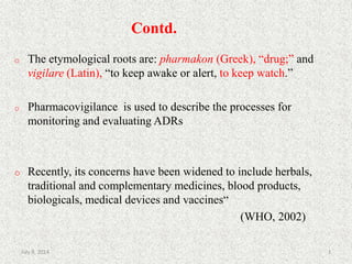 Contd.
o The etymological roots are: pharmakon (Greek), “drug;” and
vigilare (Latin), “to keep awake or alert, to keep watch.”
o Pharmacovigilance is used to describe the processes for
monitoring and evaluating ADRs
o Recently, its concerns have been widened to include herbals,
traditional and complementary medicines, blood products,
biologicals, medical devices and vaccines“
(WHO, 2002)
3July 9, 2014
 