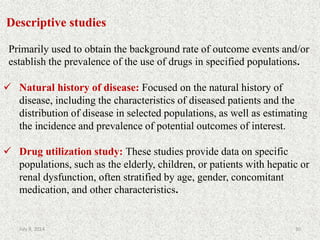 Descriptive studies
Primarily used to obtain the background rate of outcome events and/or
establish the prevalence of the use of drugs in specified populations.
 Natural history of disease: Focused on the natural history of
disease, including the characteristics of diseased patients and the
distribution of disease in selected populations, as well as estimating
the incidence and prevalence of potential outcomes of interest.
 Drug utilization study: These studies provide data on specific
populations, such as the elderly, children, or patients with hepatic or
renal dysfunction, often stratified by age, gender, concomitant
medication, and other characteristics.
30July 9, 2014
 
