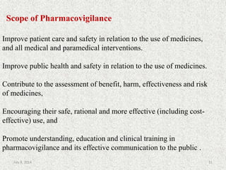 Scope of Pharmacovigilance
Improve patient care and safety in relation to the use of medicines,
and all medical and paramedical interventions.
Improve public health and safety in relation to the use of medicines.
Contribute to the assessment of benefit, harm, effectiveness and risk
of medicines,
Encouraging their safe, rational and more effective (including cost-
effective) use, and
Promote understanding, education and clinical training in
pharmacovigilance and its effective communication to the public .
31July 9, 2014
 