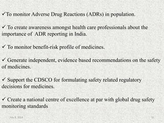 To monitor Adverse Drug Reactions (ADRs) in population.
 To create awareness amongst health care professionals about the
importance of ADR reporting in India.
 To monitor benefit-risk profile of medicines.
 Generate independent, evidence based recommendations on the safety
of medicines.
 Support the CDSCO for formulating safety related regulatory
decisions for medicines.
 Create a national centre of excellence at par with global drug safety
monitoring standards
32July 9, 2014
 