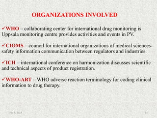 ORGANIZATIONS INVOLVED
WHO – collaborating center for international drug monitoring is
Uppsala monitoring centre provides activities and events in PV.
CIOMS – council for international organizations of medical sciences-
safety information communication between regulators and industries.
ICH – international conference on harmonization discusses scientific
and technical aspects of product registration.
WHO-ART – WHO adverse reaction terminology for coding clinical
information to drug therapy.
33July 9, 2014
 