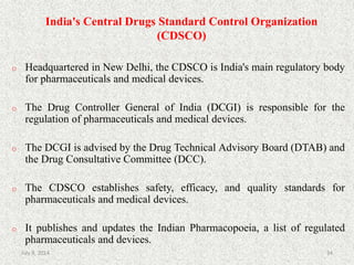 India's Central Drugs Standard Control Organization
(CDSCO)
o Headquartered in New Delhi, the CDSCO is India's main regulatory body
for pharmaceuticals and medical devices.
o The Drug Controller General of India (DCGI) is responsible for the
regulation of pharmaceuticals and medical devices.
o The DCGI is advised by the Drug Technical Advisory Board (DTAB) and
the Drug Consultative Committee (DCC).
o The CDSCO establishes safety, efficacy, and quality standards for
pharmaceuticals and medical devices.
o It publishes and updates the Indian Pharmacopoeia, a list of regulated
pharmaceuticals and devices.
34July 9, 2014
 