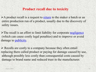 Product recall due to toxicity
A product recall is a request to return to the maker a batch or an
entire production run of a product, usually due to the discovery of
safety issues.
The recall is an effort to limit liability for corporate negligence
(which can cause costly legal penalties) and to improve or avoid
damage to publicity.
 Recalls are costly to a company because they often entail
replacing there called product or paying for damage caused by use,
although possibly less costly than consequential costs caused by
damage to brand name and reduced trust in the manufacturer.
37July 9, 2014
 