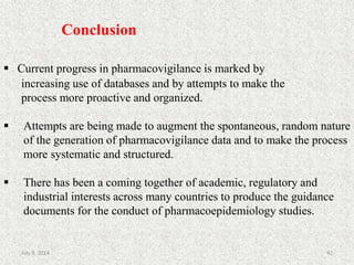 Conclusion
 Current progress in pharmacovigilance is marked by
increasing use of databases and by attempts to make the
process more proactive and organized.
 Attempts are being made to augment the spontaneous, random nature
of the generation of pharmacovigilance data and to make the process
more systematic and structured.
 There has been a coming together of academic, regulatory and
industrial interests across many countries to produce the guidance
documents for the conduct of pharmacoepidemiology studies.
42July 9, 2014
 
