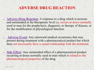 ADVERSE DRUG REACTION
o Adverse Drug Reaction: A response to a drug which is noxious
and unintended at the therapeutic level i.e. occurs at doses normally
used in man for the prophylaxis, diagnosis, or therapy of disease, or
for the modification of physiological function.
o Adverse Event: Any untoward medical occurrence that may
present during treatment with a pharmaceutical product but which
does not necessarily have a causal relationship with the treatment.
o Side Effect :Any unintended effect of a pharmaceutical product
occurring at doses normally used in man which is related to the
pharmacological properties of the drug.
7July 9, 2014
 